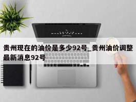贵州现在的油价是多少92号_贵州油价调整最新消息92号