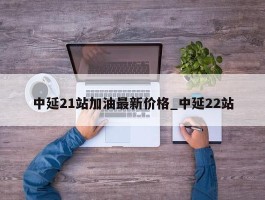 中延21站加油最新价格_中延22站