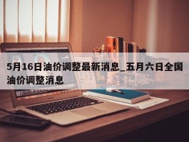 5月16日油价调整最新消息_五月六日全国油价调整消息