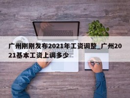 广州刚刚发布2021年工资调整_广州2021基本工资上调多少