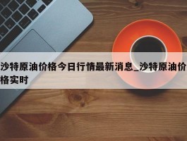 沙特原油价格今日行情最新消息_沙特原油价格实时