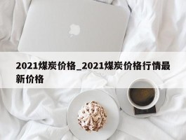 2021煤炭价格_2021煤炭价格行情最新价格