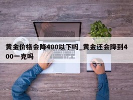 黄金价格会降400以下吗_黄金还会降到400一克吗