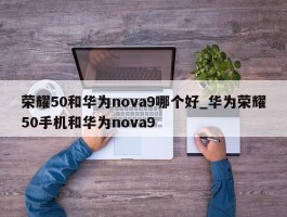 荣耀50和华为nova9哪个好_华为荣耀50手机和华为nova9