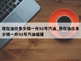 现在油价多少钱一升92号汽油_现在油价多少钱一升92号汽油福建