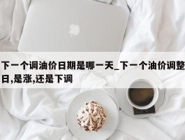 下一个调油价日期是哪一天_下一个油价调整日,是涨,还是下调