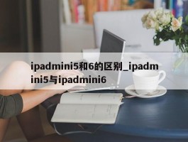 ipadmini5和6的区别_ipadmini5与ipadmini6