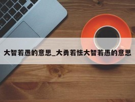 大智若愚的意思_大勇若怯大智若愚的意思