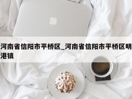河南省信阳市平桥区_河南省信阳市平桥区明港镇