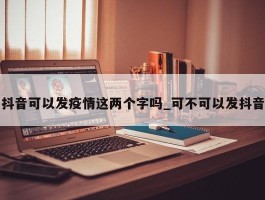 抖音可以发疫情这两个字吗_可不可以发抖音