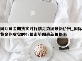 国际黄金期货实时行情走势图最新价格_国际黄金期货实时行情走势图最新价格表