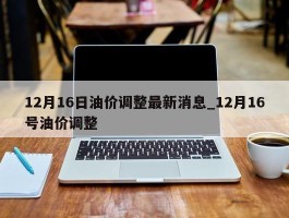 12月16日油价调整最新消息_12月16号油价调整