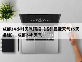 成都24小时天气预报（成都最近天气15天准确）_成都24h天气