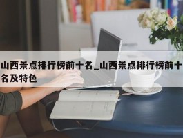山西景点排行榜前十名_山西景点排行榜前十名及特色