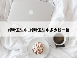 绿叶卫生巾_绿叶卫生巾多少钱一包