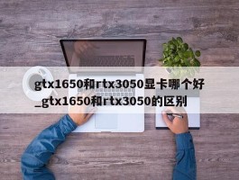 gtx1650和rtx3050显卡哪个好_gtx1650和rtx3050的区别