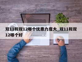 双11和双12哪个优惠力度大_双11和双12哪个好