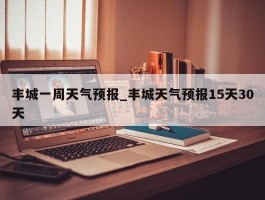 丰城一周天气预报_丰城天气预报15天30天