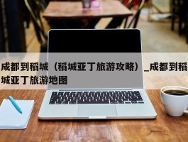 成都到稻城（稻城亚丁旅游攻略）_成都到稻城亚丁旅游地图