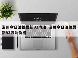 淄川今日油价最新92汽油_淄川今日油价最新92汽油价格