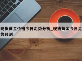 现货黄金价格今日走势分析_现货黄金今日走势预测
