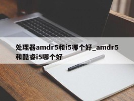 处理器amdr5和i5哪个好_amdr5和酷睿i5哪个好