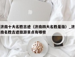 济南十大名胜古迹（济南四大名胜是指）_济南名胜古迹旅游景点有哪些