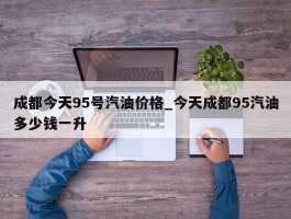 成都今天95号汽油价格_今天成都95汽油多少钱一升
