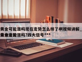 黄金可能涨吗现在走势怎么样了啊视频讲解_黄金还能涨吗?四大信号***未来走势