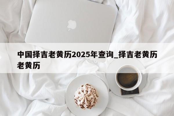 中国择吉老黄历2025年查询_择吉老黄历老黄历