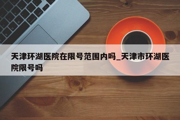 天津环湖医院在限号范围内吗_天津市环湖医院限号吗