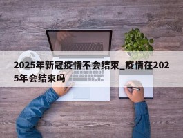 2025年新冠疫情不会结束_疫情在2025年会结束吗