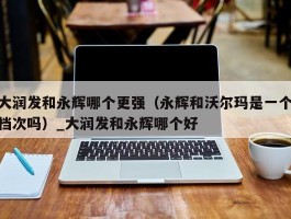 大润发和永辉哪个更强（永辉和沃尔玛是一个档次吗）_大润发和永辉哪个好