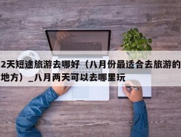 2天短途旅游去哪好（八月份最适合去旅游的地方）_八月两天可以去哪里玩