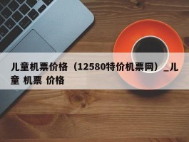 儿童机票价格（12580特价机票网）_儿童 机票 价格