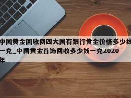中国黄金回收网四大国有银行黄金价格多少线一克_中国黄金首饰回收多少钱一克2020年