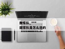 ******国家队_******国家队是怎么选的