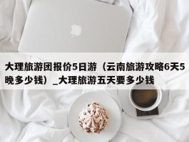 大理旅游团报价5日游（云南旅游攻略6天5晚多少钱）_大理旅游五天要多少钱