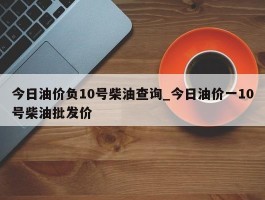 今日油价负10号柴油查询_今日油价一10号柴油批发价