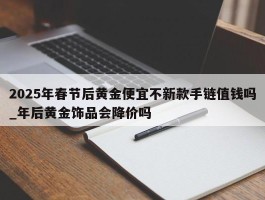 2025年春节后黄金便宜不新款手链值钱吗_年后黄金饰品会降价吗