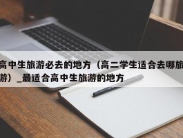 高中生旅游必去的地方（高二学生适合去哪旅游）_最适合高中生旅游的地方
