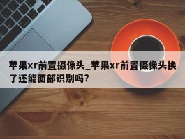 苹果xr前置摄像头_苹果xr前置摄像头换了还能面部识别吗?