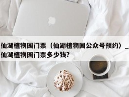 仙湖植物园门票（仙湖植物园公众号预约）_仙湖植物园门票多少钱?