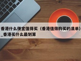 香港什么便宜值得买（香港值得购买的清单）_香港买什么最划算