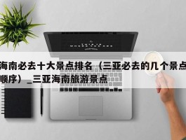 海南必去十大景点排名（三亚必去的几个景点顺序）_三亚海南旅游景点