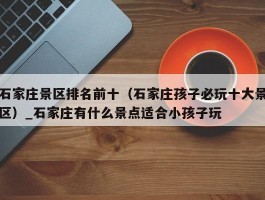 石家庄景区排名前十（石家庄孩子必玩十大景区）_石家庄有什么景点适合小孩子玩