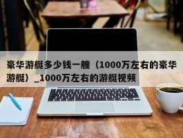 豪华游艇多少钱一艘（1000万左右的豪华游艇）_1000万左右的游艇视频