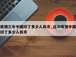 疫情三年中国印了多少人民币_这次疫情中国印了多少人民币