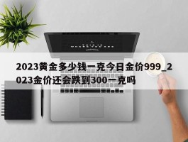 2023黄金多少钱一克今日金价999_2023金价还会跌到300一克吗