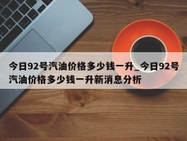 今日92号汽油价格多少钱一升_今日92号汽油价格多少钱一升新消息分析